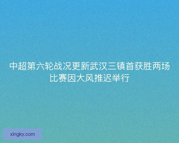 中超第六轮战况更新武汉三镇首获胜两场比赛因大风推迟举行