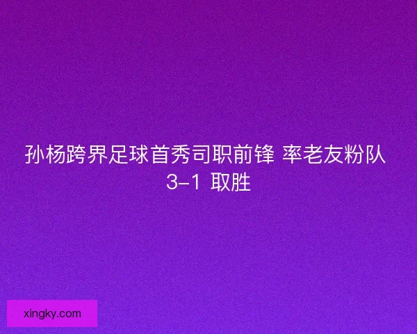 孙杨跨界足球首秀司职前锋 率老友粉队 3-1 取胜