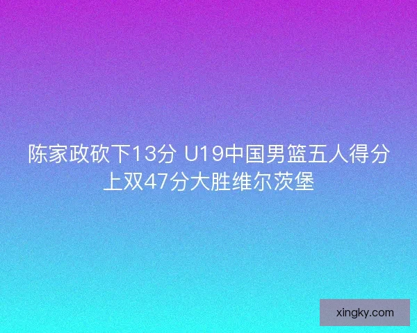 陈家政砍下13分 U19中国男篮五人得分上双47分大胜维尔茨堡