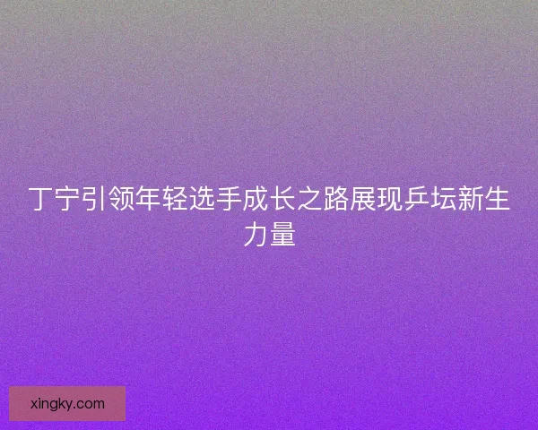丁宁引领年轻选手成长之路展现乒坛新生力量