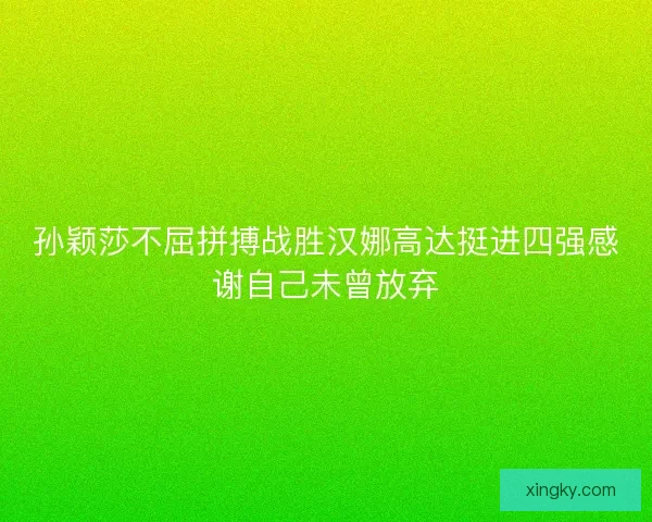 孙颖莎不屈拼搏战胜汉娜高达挺进四强感谢自己未曾放弃