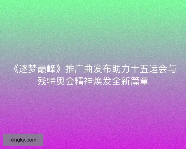 《逐梦巅峰》推广曲发布助力十五运会与残特奥会精神焕发全新篇章
