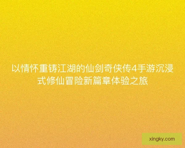 以情怀重铸江湖的仙剑奇侠传4手游沉浸式修仙冒险新篇章体验之旅