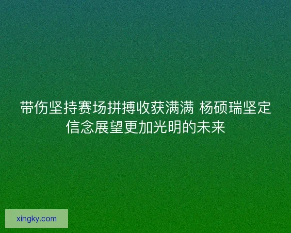 带伤坚持赛场拼搏收获满满 杨硕瑞坚定信念展望更加光明的未来