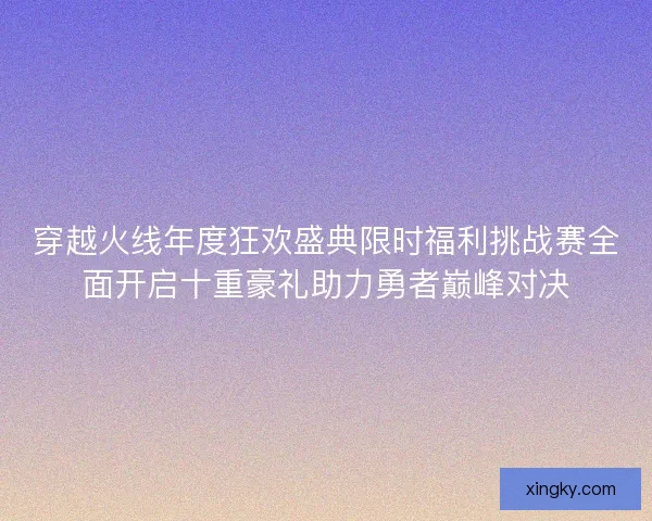 穿越火线年度狂欢盛典限时福利挑战赛全面开启十重豪礼助力勇者巅峰对决
