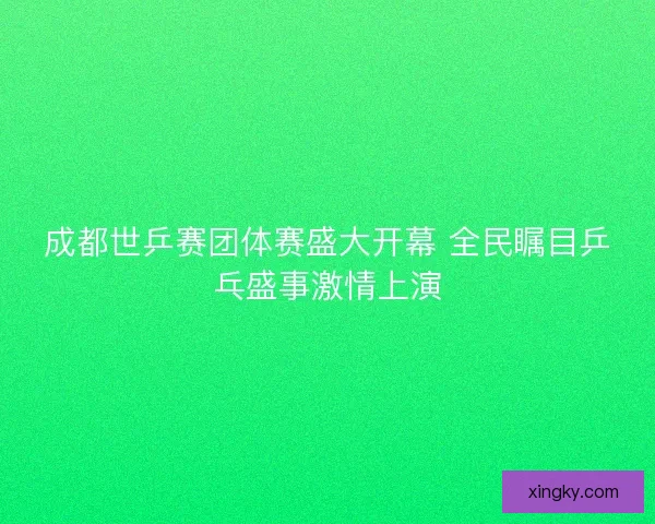 成都世乒赛团体赛盛大开幕 全民瞩目乒乓盛事激情上演