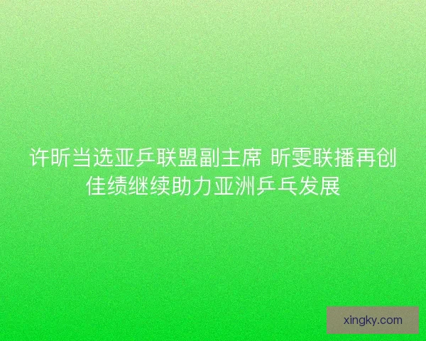 许昕当选亚乒联盟副主席 昕雯联播再创佳绩继续助力亚洲乒乓发展