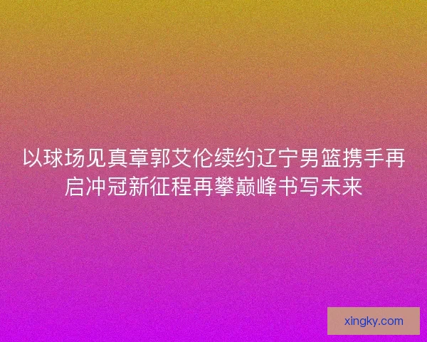 以球场见真章郭艾伦续约辽宁男篮携手再启冲冠新征程再攀巅峰书写未来
