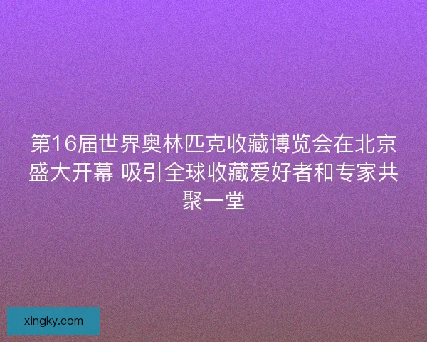 第16届世界奥林匹克收藏博览会在北京盛大开幕 吸引全球收藏爱好者和专家共聚一堂