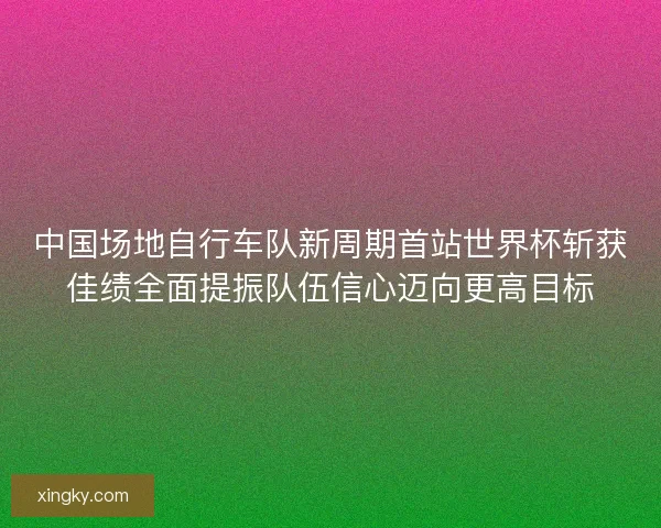 中国场地自行车队新周期首站世界杯斩获佳绩全面提振队伍信心迈向更高目标