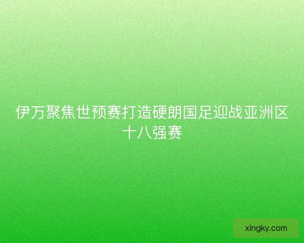 伊万聚焦世预赛打造硬朗国足迎战亚洲区十八强赛