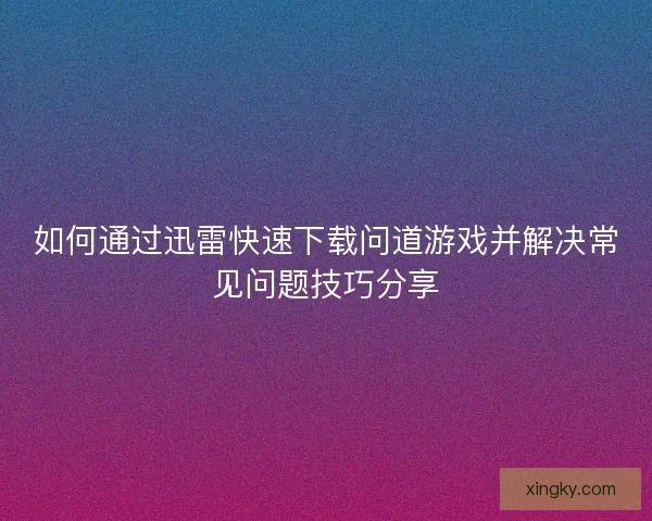 如何通过迅雷快速下载问道游戏并解决常见问题技巧分享 如何通过迅雷快速下载问道游戏并解决常见问题技巧分享