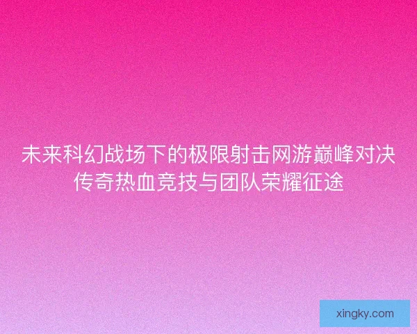 未来科幻战场下的极限射击网游巅峰对决传奇热血竞技与团队荣耀征途